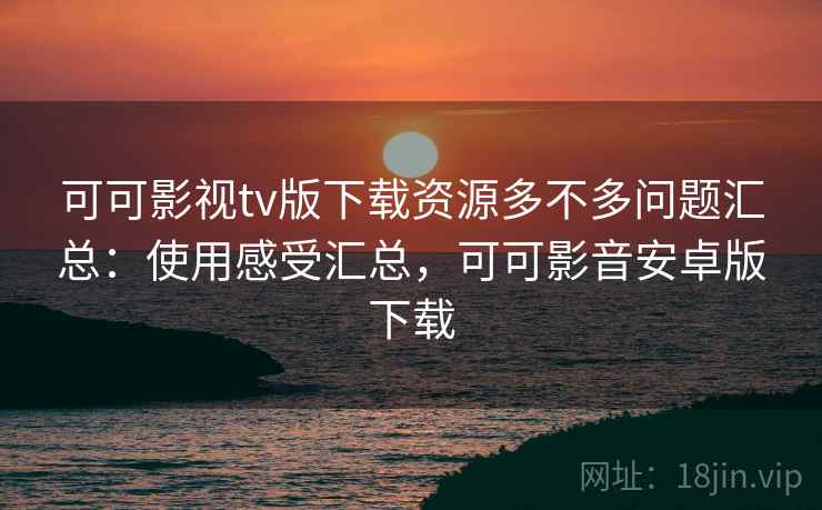 可可影视tv版下载资源多不多问题汇总：使用感受汇总，可可影音安卓版下载