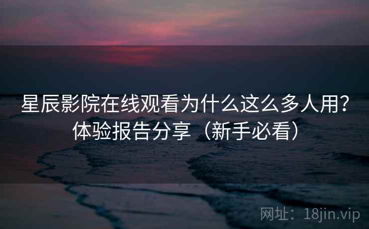 星辰影院在线观看为什么这么多人用？体验报告分享（新手必看）