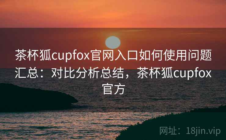 茶杯狐cupfox官网入口如何使用问题汇总：对比分析总结，茶杯狐cupfox官方