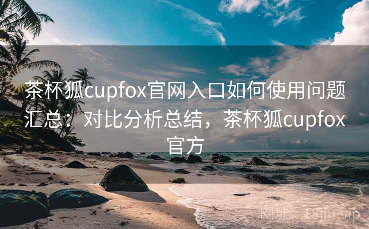 茶杯狐cupfox官网入口如何使用问题汇总：对比分析总结，茶杯狐cupfox官方