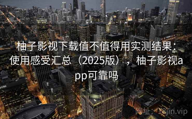 柚子影视下载值不值得用实测结果：使用感受汇总（2025版），柚子影视app可靠吗