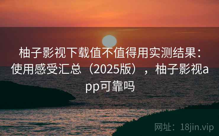 柚子影视下载值不值得用实测结果：使用感受汇总（2025版），柚子影视app可靠吗