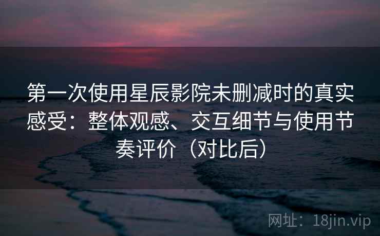 第一次使用星辰影院未删减时的真实感受：整体观感、交互细节与使用节奏评价（对比后）