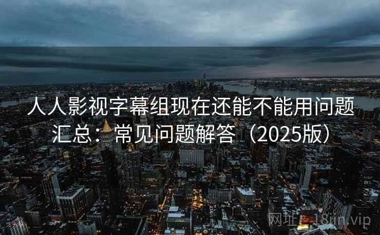 人人影视字幕组现在还能不能用问题汇总：常见问题解答（2025版）