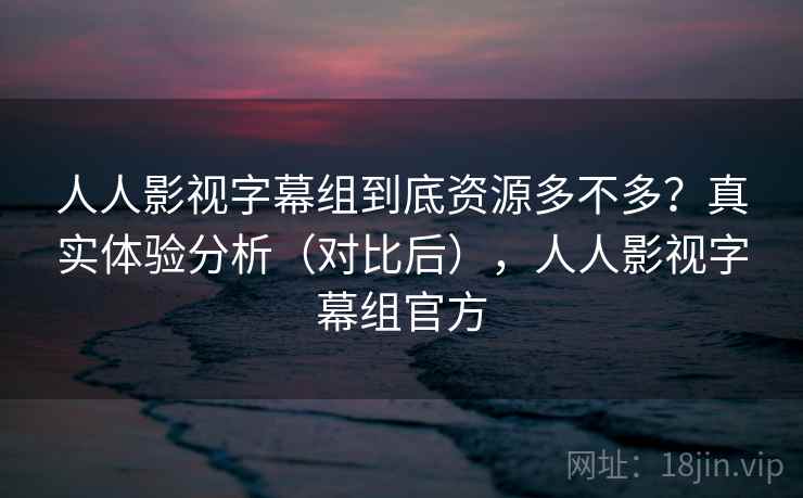 人人影视字幕组到底资源多不多？真实体验分析（对比后），人人影视字幕组官方