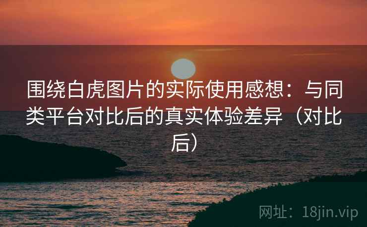 围绕白虎图片的实际使用感想:与同类平台对比后的真实体验差异(对比后) 围绕白虎图片的实际使用感想:与同类平台对比后的真实体验差异(对比后)