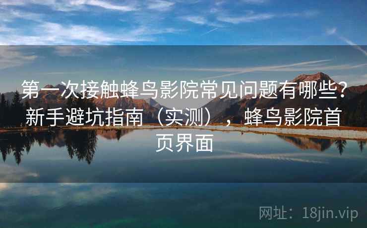 第一次接触蜂鸟影院常见问题有哪些？新手避坑指南（实测），蜂鸟影院首页界面