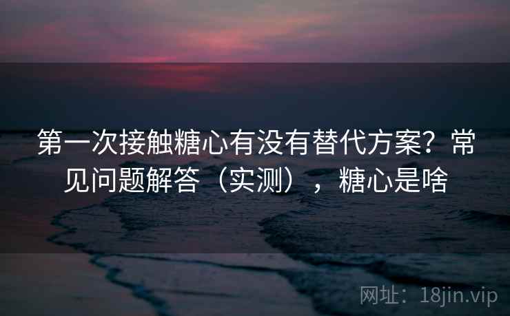 第一次接触糖心有没有替代方案？常见问题解答（实测），糖心是啥