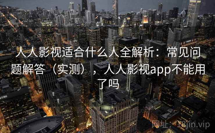 人人影视适合什么人全解析：常见问题解答（实测），人人影视app不能用了吗