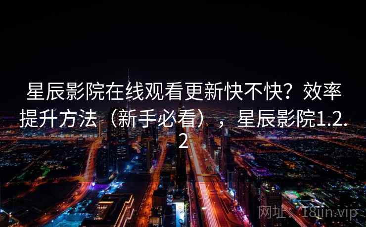 星辰影院在线观看更新快不快？效率提升方法（新手必看），星辰影院1.2.2