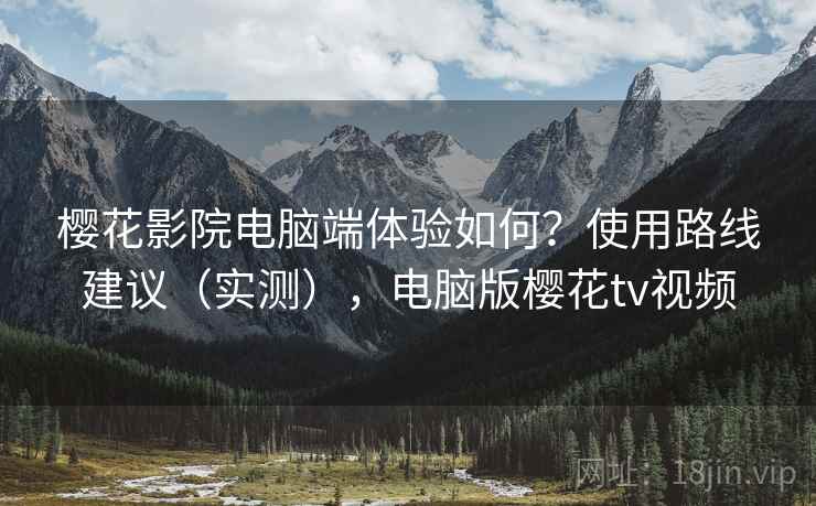 樱花影院电脑端体验如何?使用路线建议(实测),电脑版樱花tv视频 樱花影院电脑端体验如何?使用路线建议(实测),电脑版樱花tv视频