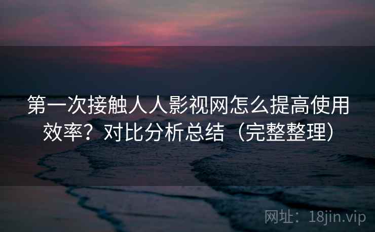 第一次接触人人影视网怎么提高使用效率?对比分析总结(完整整理) 第一次接触人人影视网怎么提高使用效率?对比分析总结(完整整理)