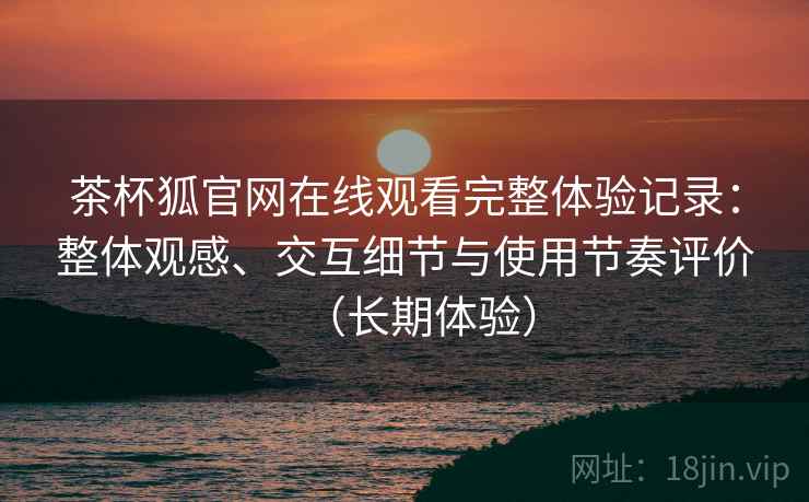 茶杯狐官网在线观看完整体验记录:整体观感、交互细节与使用节奏评价(长期体验) 茶杯狐官网在线观看完整体验记录:整体观感、交互细节与使用节奏评价(长期体验)