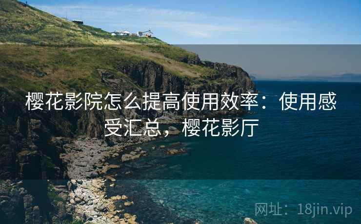 樱花影院怎么提高使用效率:使用感受汇总,樱花影厅 樱花影院怎么提高使用效率:使用感受汇总,樱花影厅