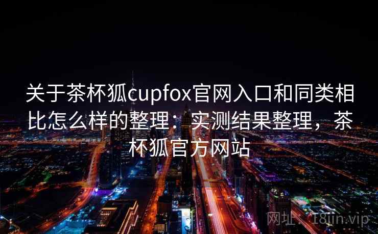 关于茶杯狐cupfox官网入口和同类相比怎么样的整理：实测结果整理，茶杯狐官方网站