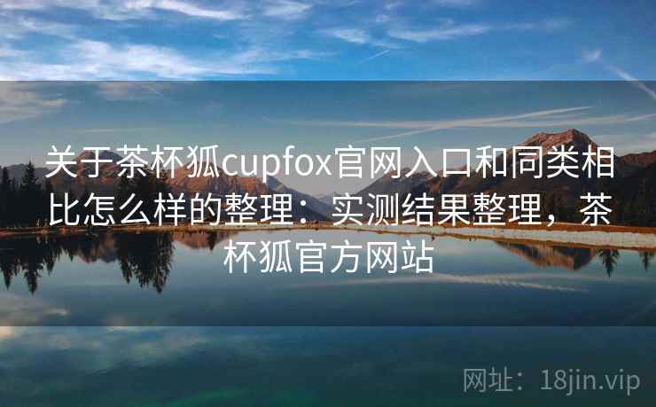 关于茶杯狐cupfox官网入口和同类相比怎么样的整理：实测结果整理，茶杯狐官方网站