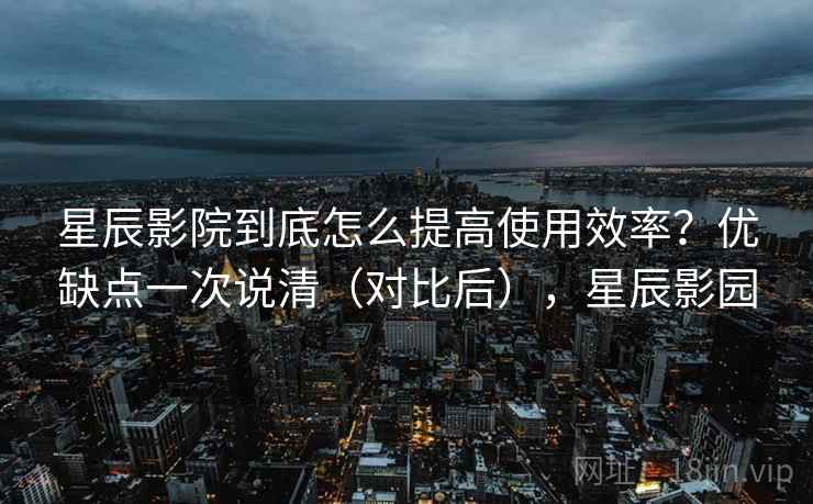 星辰影院到底怎么提高使用效率?优缺点一次说清(对比后),星辰影园 星辰影院到底怎么提高使用效率?优缺点一次说清(对比后),星辰影园