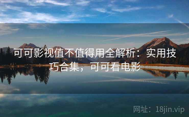 可可影视值不值得用全解析:实用技巧合集,可可看电影 可可影视值不值得用全解析:实用技巧合集,可可看电影