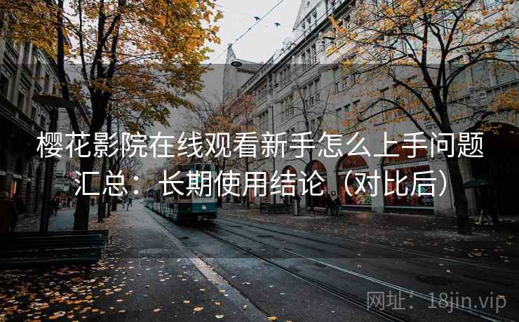 樱花影院在线观看新手怎么上手问题汇总:长期使用结论(对比后) 樱花影院在线观看新手怎么上手问题汇总:长期使用结论(对比后)