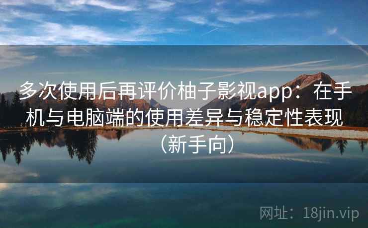 多次使用后再评价柚子影视app：在手机与电脑端的使用差异与稳定性表现（新手向）