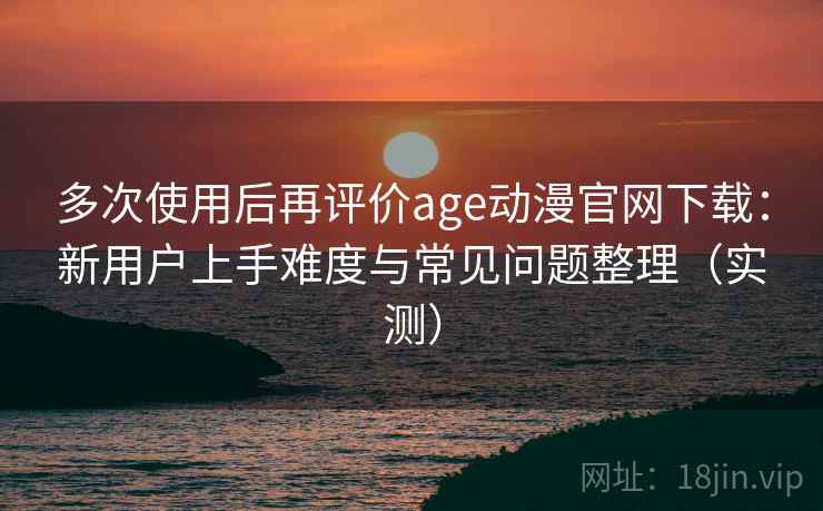 多次使用后再评价age动漫官网下载：新用户上手难度与常见问题整理（实测）