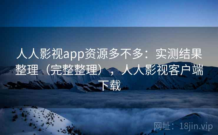 人人影视app资源多不多：实测结果整理（完整整理），人人影视客户端下载