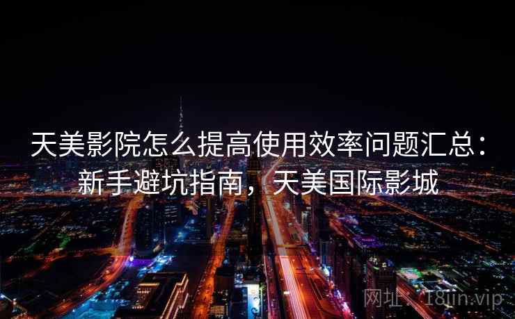 天美影院怎么提高使用效率问题汇总：新手避坑指南，天美国际影城