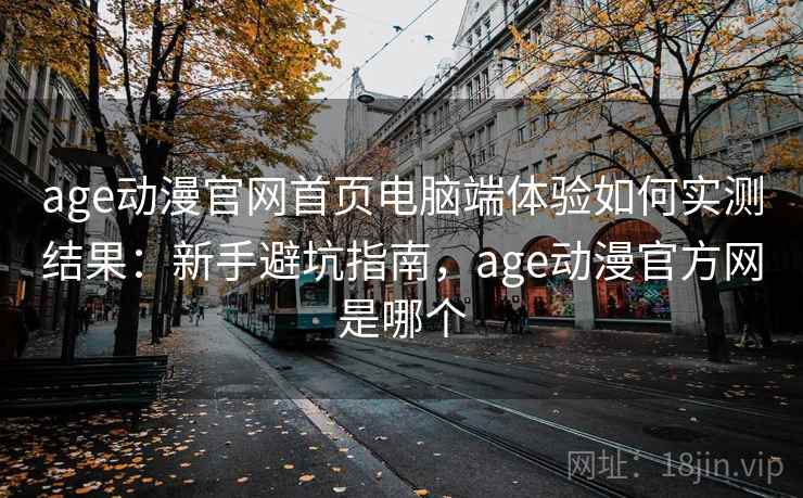 age动漫官网首页电脑端体验如何实测结果：新手避坑指南，age动漫官方网是哪个