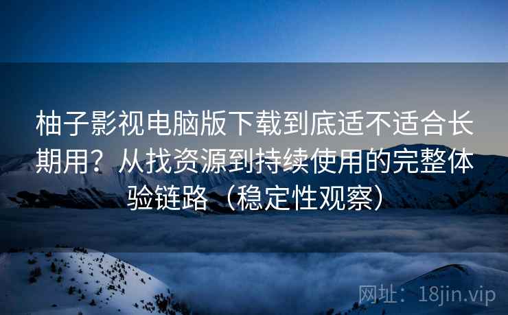 柚子影视电脑版下载到底适不适合长期用？从找资源到持续使用的完整体验链路（稳定性观察）