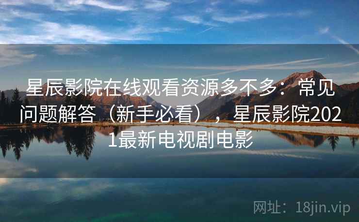 星辰影院在线观看资源多不多：常见问题解答（新手必看），星辰影院2021最新电视剧电影
