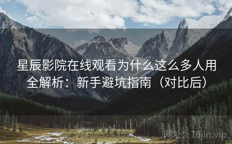 星辰影院在线观看为什么这么多人用全解析：新手避坑指南（对比后）