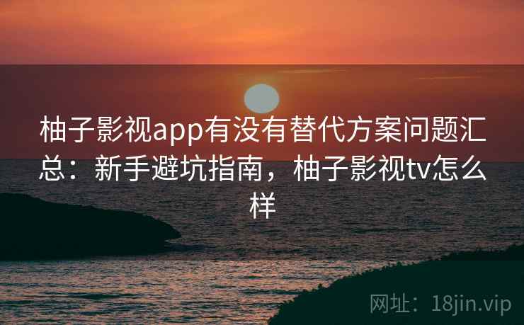 柚子影视app有没有替代方案问题汇总：新手避坑指南，柚子影视tv怎么样