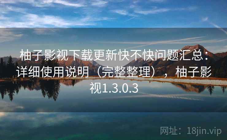 柚子影视下载更新快不快问题汇总：详细使用说明（完整整理），柚子影视1.3.0.3