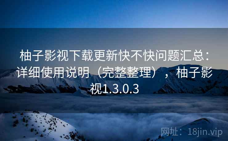 柚子影视下载更新快不快问题汇总：详细使用说明（完整整理），柚子影视1.3.0.3