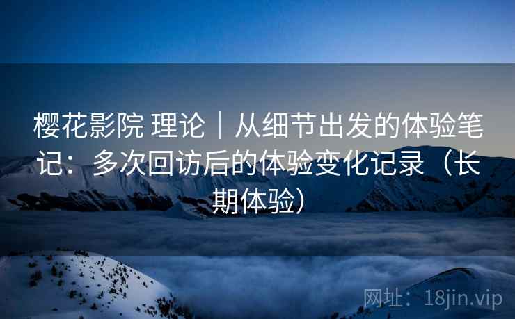 樱花影院 理论｜从细节出发的体验笔记：多次回访后的体验变化记录（长期体验）