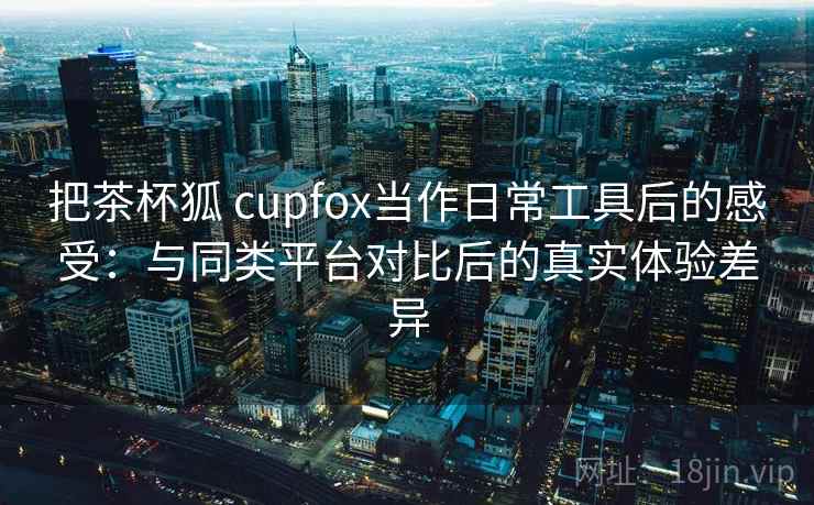 把茶杯狐 cupfox当作日常工具后的感受：与同类平台对比后的真实体验差异