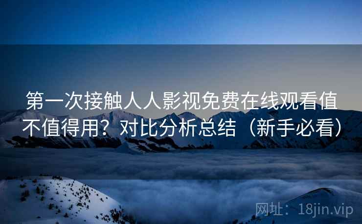 第一次接触人人影视免费在线观看值不值得用？对比分析总结（新手必看）