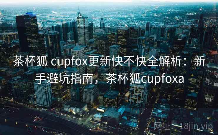 茶杯狐 cupfox更新快不快全解析：新手避坑指南，茶杯狐cupfoxa