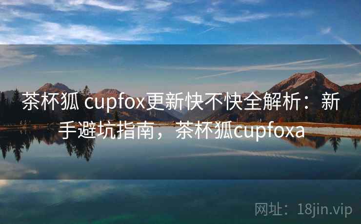 茶杯狐 cupfox更新快不快全解析：新手避坑指南，茶杯狐cupfoxa