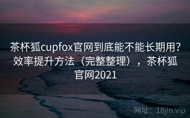 茶杯狐cupfox官网到底能不能长期用？效率提升方法（完整整理），茶杯狐官网2021